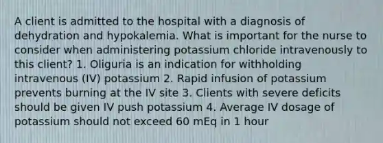 A client is admitted to the hospital with a diagnosis of dehydration and hypokalemia. What is important for the nurse to consider when administering potassium chloride intravenously to this client? 1. Oliguria is an indication for withholding intravenous (IV) potassium 2. Rapid infusion of potassium prevents burning at the IV site 3. Clients with severe deficits should be given IV push potassium 4. Average IV dosage of potassium should not exceed 60 mEq in 1 hour