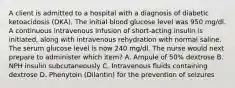 A client is admitted to a hospital with a diagnosis of diabetic ketoacidosis (DKA). The initial blood glucose level was 950 mg/dl. A continuous intravenous infusion of short-acting insulin is initiated, along with intravenous rehydration with normal saline. The serum glucose level is now 240 mg/dl. The nurse would next prepare to administer which item? A. Ampule of 50% dextrose B. NPH insulin subcutaneously C. Intravenous fluids containing dextrose D. Phenytoin (Dilantin) for the prevention of seizures