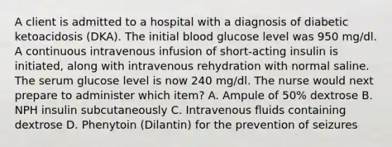 A client is admitted to a hospital with a diagnosis of diabetic ketoacidosis (DKA). The initial blood glucose level was 950 mg/dl. A continuous intravenous infusion of short-acting insulin is initiated, along with intravenous rehydration with normal saline. The serum glucose level is now 240 mg/dl. The nurse would next prepare to administer which item? A. Ampule of 50% dextrose B. NPH insulin subcutaneously C. Intravenous fluids containing dextrose D. Phenytoin (Dilantin) for the prevention of seizures