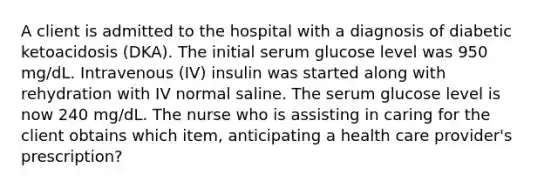 A client is admitted to the hospital with a diagnosis of diabetic ketoacidosis (DKA). The initial serum glucose level was 950 mg/dL. Intravenous (IV) insulin was started along with rehydration with IV normal saline. The serum glucose level is now 240 mg/dL. The nurse who is assisting in caring for the client obtains which item, anticipating a health care provider's prescription?