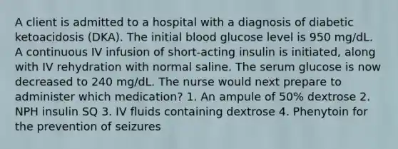 A client is admitted to a hospital with a diagnosis of diabetic ketoacidosis (DKA). The initial blood glucose level is 950 mg/dL. A continuous IV infusion of short-acting insulin is initiated, along with IV rehydration with normal saline. The serum glucose is now decreased to 240 mg/dL. The nurse would next prepare to administer which medication? 1. An ampule of 50% dextrose 2. NPH insulin SQ 3. IV fluids containing dextrose 4. Phenytoin for the prevention of seizures