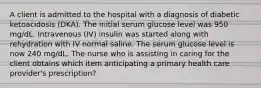 A client is admitted to the hospital with a diagnosis of diabetic ketoacidosis (DKA). The initial serum glucose level was 950 mg/dL. Intravenous (IV) insulin was started along with rehydration with IV normal saline. The serum glucose level is now 240 mg/dL. The nurse who is assisting in caring for the client obtains which item anticipating a primary health care provider's prescription?