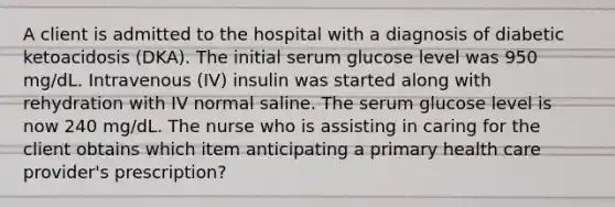 A client is admitted to the hospital with a diagnosis of diabetic ketoacidosis (DKA). The initial serum glucose level was 950 mg/dL. Intravenous (IV) insulin was started along with rehydration with IV normal saline. The serum glucose level is now 240 mg/dL. The nurse who is assisting in caring for the client obtains which item anticipating a primary health care provider's prescription?