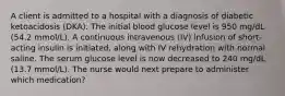 A client is admitted to a hospital with a diagnosis of diabetic ketoacidosis (DKA). The initial blood glucose level is 950 mg/dL (54.2 mmol/L). A continuous intravenous (IV) infusion of short-acting insulin is initiated, along with IV rehydration with normal saline. The serum glucose level is now decreased to 240 mg/dL (13.7 mmol/L). The nurse would next prepare to administer which medication?