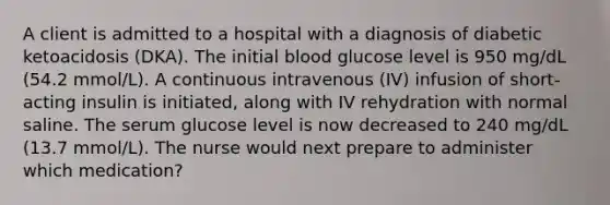 A client is admitted to a hospital with a diagnosis of diabetic ketoacidosis (DKA). The initial blood glucose level is 950 mg/dL (54.2 mmol/L). A continuous intravenous (IV) infusion of short-acting insulin is initiated, along with IV rehydration with normal saline. The serum glucose level is now decreased to 240 mg/dL (13.7 mmol/L). The nurse would next prepare to administer which medication?