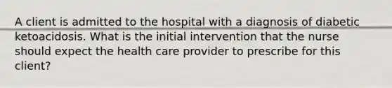 A client is admitted to the hospital with a diagnosis of diabetic ketoacidosis. What is the initial intervention that the nurse should expect the health care provider to prescribe for this client?