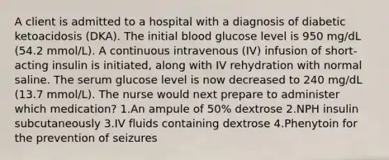 A client is admitted to a hospital with a diagnosis of diabetic ketoacidosis (DKA). The initial blood glucose level is 950 mg/dL (54.2 mmol/L). A continuous intravenous (IV) infusion of short-acting insulin is initiated, along with IV rehydration with normal saline. The serum glucose level is now decreased to 240 mg/dL (13.7 mmol/L). The nurse would next prepare to administer which medication? 1.An ampule of 50% dextrose 2.NPH insulin subcutaneously 3.IV fluids containing dextrose 4.Phenytoin for the prevention of seizures