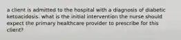 a client is admitted to the hospital with a diagnosis of diabetic ketoacidosis. what is the initial intervention the nurse should expect the primary healthcare provider to prescribe for this client?