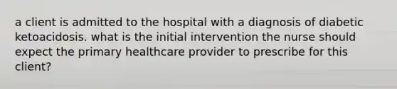 a client is admitted to the hospital with a diagnosis of diabetic ketoacidosis. what is the initial intervention the nurse should expect the primary healthcare provider to prescribe for this client?