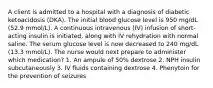 A client is admitted to a hospital with a diagnosis of diabetic ketoacidosis (DKA). The initial blood glucose level is 950 mg/dL (52.9 mmol/L). A continuous intravenous (IV) infusion of short-acting insulin is initiated, along with IV rehydration with normal saline. The serum glucose level is now decreased to 240 mg/dL (13.3 mmol/L). The nurse would next prepare to administer which medication? 1. An ampule of 50% dextrose 2. NPH insulin subcutaneously 3. IV fluids containing dextrose 4. Phenytoin for the prevention of seizures