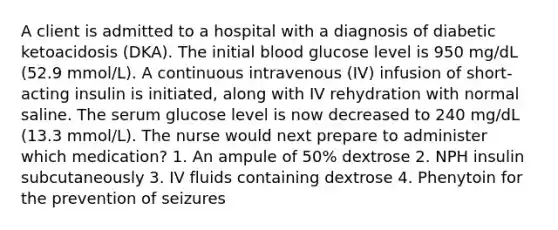 A client is admitted to a hospital with a diagnosis of diabetic ketoacidosis (DKA). The initial blood glucose level is 950 mg/dL (52.9 mmol/L). A continuous intravenous (IV) infusion of short-acting insulin is initiated, along with IV rehydration with normal saline. The serum glucose level is now decreased to 240 mg/dL (13.3 mmol/L). The nurse would next prepare to administer which medication? 1. An ampule of 50% dextrose 2. NPH insulin subcutaneously 3. IV fluids containing dextrose 4. Phenytoin for the prevention of seizures