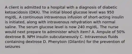 A client is admitted to a hospital with a diagnosis of diabetic ketoacidosis (DKA). The initial blood glucose level was 950 mg/dL. A continuous intravenous infusion of short-acting insulin is initiated, along with intravenous rehydration with normal saline. The serum glucose level is now 240 mg/dL. The nurse would next prepare to administer which item? A. Ampule of 50% dextrose B. NPH insulin subcutaneously C. Intravenous fluids containing dextrose D. Phenytoin (Dilantin) for the prevention of seizures