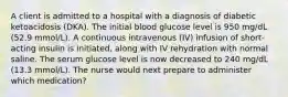 A client is admitted to a hospital with a diagnosis of diabetic ketoacidosis (DKA). The initial blood glucose level is 950 mg/dL (52.9 mmol/L). A continuous intravenous (IV) infusion of short-acting insulin is initiated, along with IV rehydration with normal saline. The serum glucose level is now decreased to 240 mg/dL (13.3 mmol/L). The nurse would next prepare to administer which medication?