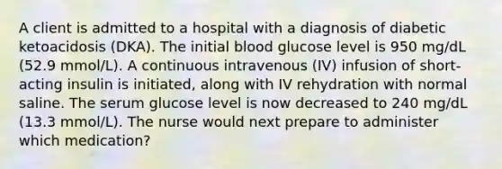 A client is admitted to a hospital with a diagnosis of diabetic ketoacidosis (DKA). The initial blood glucose level is 950 mg/dL (52.9 mmol/L). A continuous intravenous (IV) infusion of short-acting insulin is initiated, along with IV rehydration with normal saline. The serum glucose level is now decreased to 240 mg/dL (13.3 mmol/L). The nurse would next prepare to administer which medication?