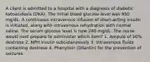 A client is admitted to a hospital with a diagnosis of diabetic ketoacidosis (DKA). The initial blood glucose level was 950 mg/dL. A continuous intravenous infusion of short-acting insulin is initiated, along with intravenous rehydration with normal saline. The serum glucose level is now 240 mg/dL. The nurse would next prepare to administer which item? 1. Ampule of 50% dextrose 2. NPH insulin subcutaneously 3. Intravenous fluids containing dextrose 4. Phenytoin (Dilantin) for the prevention of seizures