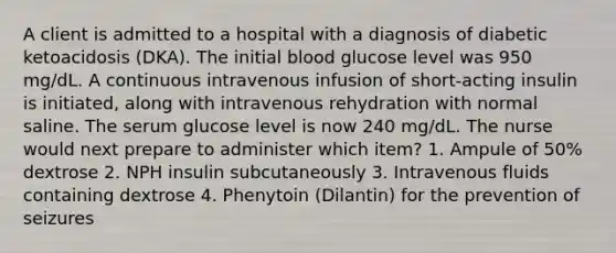 A client is admitted to a hospital with a diagnosis of diabetic ketoacidosis (DKA). The initial blood glucose level was 950 mg/dL. A continuous intravenous infusion of short-acting insulin is initiated, along with intravenous rehydration with normal saline. The serum glucose level is now 240 mg/dL. The nurse would next prepare to administer which item? 1. Ampule of 50% dextrose 2. NPH insulin subcutaneously 3. Intravenous fluids containing dextrose 4. Phenytoin (Dilantin) for the prevention of seizures