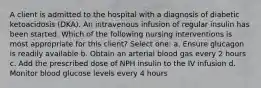 A client is admitted to the hospital with a diagnosis of diabetic ketoacidosis (DKA). An intravenous infusion of regular insulin has been started. Which of the following nursing interventions is most appropriate for this client? Select one: a. Ensure glucagon is readily available b. Obtain an arterial blood gas every 2 hours c. Add the prescribed dose of NPH insulin to the IV infusion d. Monitor blood glucose levels every 4 hours