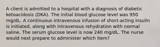 A client is admitted to a hospital with a diagnosis of diabetic ketoacidosis (DKA). The initial blood glucose level was 950 mg/dL. A continuous intravenous infusion of short-acting insulin is initiated, along with intravenous rehydration with normal saline. The serum glucose level is now 240 mg/dL. The nurse would next prepare to administer which item?