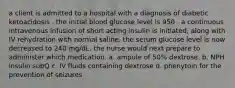 a client is admitted to a hospital with a diagnosis of diabetic ketoacidosis . the initial blood glucose level is 950 . a continuous intravenous infusion of short acting insulin is initiated, along with IV rehydration with normal saline. the serum glucose level is now decreased to 240 mg/dL. the nurse would next prepare to administer which medication. a. ampule of 50% dextrose. b. NPH insulin subQ c. IV fluids containing dextrose d. phenytoin for the prevention of seizures