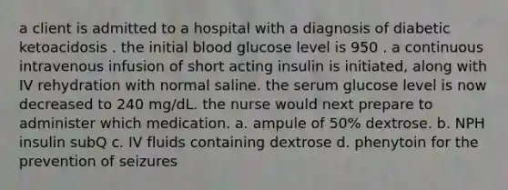 a client is admitted to a hospital with a diagnosis of diabetic ketoacidosis . the initial blood glucose level is 950 . a continuous intravenous infusion of short acting insulin is initiated, along with IV rehydration with normal saline. the serum glucose level is now decreased to 240 mg/dL. the nurse would next prepare to administer which medication. a. ampule of 50% dextrose. b. NPH insulin subQ c. IV fluids containing dextrose d. phenytoin for the prevention of seizures