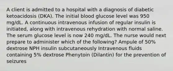 A client is admitted to a hospital with a diagnosis of diabetic ketoacidosis (DKA). The initial blood glucose level was 950 mg/dL. A continuous intravenous infusion of regular insulin is initiated, along with intravenous rehydration with normal saline. The serum glucose level is now 240 mg/dL. The nurse would next prepare to administer which of the following? Ampule of 50% dextrose NPH insulin subcutaneously Intravenous fluids containing 5% dextrose Phenytoin (Dilantin) for the prevention of seizures