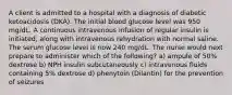 A client is admitted to a hospital with a diagnosis of diabetic ketoacidosis (DKA). The initial blood glucose level was 950 mg/dL. A continuous intravenous infusion of regular insulin is initiated, along with intravenous rehydration with normal saline. The serum glucose level is now 240 mg/dL. The nurse would next prepare to administer which of the following? a) ampule of 50% dextrose b) NPH insulin subcutaneously c) intravenous fluids containing 5% dextrose d) phenytoin (Dilantin) for the prevention of seizures