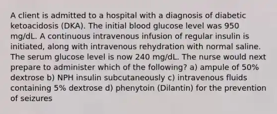 A client is admitted to a hospital with a diagnosis of diabetic ketoacidosis (DKA). The initial blood glucose level was 950 mg/dL. A continuous intravenous infusion of regular insulin is initiated, along with intravenous rehydration with normal saline. The serum glucose level is now 240 mg/dL. The nurse would next prepare to administer which of the following? a) ampule of 50% dextrose b) NPH insulin subcutaneously c) intravenous fluids containing 5% dextrose d) phenytoin (Dilantin) for the prevention of seizures