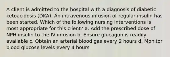 A client is admitted to the hospital with a diagnosis of diabetic ketoacidosis (DKA). An intravenous infusion of regular insulin has been started. Which of the following nursing interventions is most appropriate for this client? a. Add the prescribed dose of NPH insulin to the IV infusion b. Ensure glucagon is readily available c. Obtain an arterial blood gas every 2 hours d. Monitor blood glucose levels every 4 hours