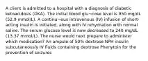 A client is admitted to a hospital with a diagnosis of diabetic ketoacidosis (DKA). The initial blood glu¬cose level is 950 mg/dL (52.9 mmol/L). A continu¬ous intravenous (IV) infusion of short-acting insulin is initiated, along with IV rehydration with normal saline. The serum glucose level is now decreased to 240 mg/dL (13.37 mmol/L). The nurse would next prepare to administer which medication? An ampule of 50% dextrose NPH insulin subcutaneously IV fluids containing dextrose Phenytoin for the prevention of seizures