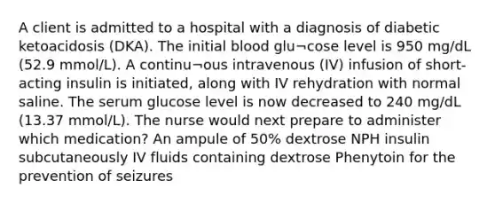 A client is admitted to a hospital with a diagnosis of diabetic ketoacidosis (DKA). The initial blood glu¬cose level is 950 mg/dL (52.9 mmol/L). A continu¬ous intravenous (IV) infusion of short-acting insulin is initiated, along with IV rehydration with normal saline. The serum glucose level is now decreased to 240 mg/dL (13.37 mmol/L). The nurse would next prepare to administer which medication? An ampule of 50% dextrose NPH insulin subcutaneously IV fluids containing dextrose Phenytoin for the prevention of seizures