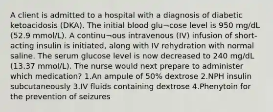 A client is admitted to a hospital with a diagnosis of diabetic ketoacidosis (DKA). The initial blood glu¬cose level is 950 mg/dL (52.9 mmol/L). A continu¬ous intravenous (IV) infusion of short-acting insulin is initiated, along with IV rehydration with normal saline. The serum glucose level is now decreased to 240 mg/dL (13.37 mmol/L). The nurse would next prepare to administer which medication? 1.An ampule of 50% dextrose 2.NPH insulin subcutaneously 3.IV fluids containing dextrose 4.Phenytoin for the prevention of seizures