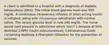 A client is admitted to a hospital with a diagnosis of diabetic ketoacidosis (DKA). The initial blood glucose level was 950 mg/dL. A continuous intravenous infusion of short-acting insulin is initiated, along with intravenous rehydration with normal saline. The serum glucose level is now 240 mg/dL. The nurse would next prepare to administer which item? 1.Ampule of 50% dextrose 2.NPH insulin subcutaneously 3.Intravenous fluids containing dextrose 4.Phenytoin (Dilantin) for the prevention of seizures