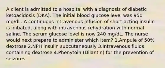 A client is admitted to a hospital with a diagnosis of diabetic ketoacidosis (DKA). The initial blood glucose level was 950 mg/dL. A continuous intravenous infusion of short-acting insulin is initiated, along with intravenous rehydration with normal saline. The serum glucose level is now 240 mg/dL. The nurse would next prepare to administer which item? 1.Ampule of 50% dextrose 2.NPH insulin subcutaneously 3.Intravenous fluids containing dextrose 4.Phenytoin (Dilantin) for the prevention of seizures