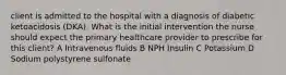 client is admitted to the hospital with a diagnosis of diabetic ketoacidosis (DKA). What is the initial intervention the nurse should expect the primary healthcare provider to prescribe for this client? A Intravenous fluids B NPH Insulin C Potassium D Sodium polystyrene sulfonate