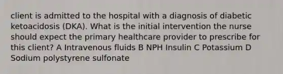 client is admitted to the hospital with a diagnosis of diabetic ketoacidosis (DKA). What is the initial intervention the nurse should expect the primary healthcare provider to prescribe for this client? A Intravenous fluids B NPH Insulin C Potassium D Sodium polystyrene sulfonate