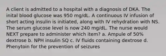 A client is admitted to a hospital with a diagnosis of DKA. The inital blood glucose was 950 mg/dL. A continuous IV infusion of short acting insulin is initiated, along with IV rehydration with NS. The serum glucose level is now 240 mg/dL. The nurse would NEXT prepare to administer which item? a. Ampule of 50% dextrose b. NPH insulin SQ c. IV fluids containing dextrose d. Phenytoin for the prevention of seizures