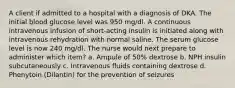 A client if admitted to a hospital with a diagnosis of DKA. The initial blood glucose level was 950 mg/dl. A continuous intravenous infusion of short-acting insulin is initiated along with intravenous rehydration with normal saline. The serum glucose level is now 240 mg/dl. The nurse would next prepare to administer which item? a. Ampule of 50% dextrose b. NPH insulin subcutaneously c. Intravenous fluids containing dextrose d. Phenytoin (Dilantin) for the prevention of seizures