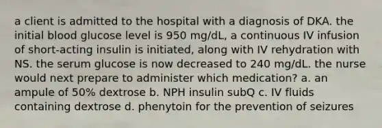 a client is admitted to the hospital with a diagnosis of DKA. the initial blood glucose level is 950 mg/dL, a continuous IV infusion of short-acting insulin is initiated, along with IV rehydration with NS. the serum glucose is now decreased to 240 mg/dL. the nurse would next prepare to administer which medication? a. an ampule of 50% dextrose b. NPH insulin subQ c. IV fluids containing dextrose d. phenytoin for the prevention of seizures