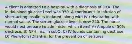 A client is admitted to a hospital with a diagnosis of DKA. The initial blood glucose level was 950. A continuous IV infusion of short-acting insulin is initiated, along with IV rehydration with normal saline. The serum glucose level is now 240. The nurse would next prepare to administer which item? A) Ampule of 50% dextrose. B) NPH insulin subQ. C) IV founds containing dextrose. D) Phenytoin (Dilantin) for the prevention of seizures.