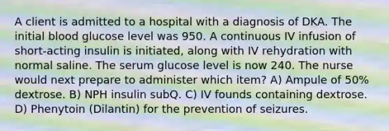 A client is admitted to a hospital with a diagnosis of DKA. The initial blood glucose level was 950. A continuous IV infusion of short-acting insulin is initiated, along with IV rehydration with normal saline. The serum glucose level is now 240. The nurse would next prepare to administer which item? A) Ampule of 50% dextrose. B) NPH insulin subQ. C) IV founds containing dextrose. D) Phenytoin (Dilantin) for the prevention of seizures.