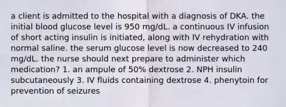 a client is admitted to the hospital with a diagnosis of DKA. the initial blood glucose level is 950 mg/dL. a continuous IV infusion of short acting insulin is initiated, along with IV rehydration with normal saline. the serum glucose level is now decreased to 240 mg/dL. the nurse should next prepare to administer which medication? 1. an ampule of 50% dextrose 2. NPH insulin subcutaneously 3. IV fluids containing dextrose 4. phenytoin for prevention of seizures