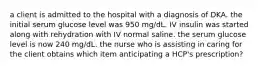 a client is admitted to the hospital with a diagnosis of DKA. the initial serum glucose level was 950 mg/dL. IV insulin was started along with rehydration with IV normal saline. the serum glucose level is now 240 mg/dL. the nurse who is assisting in caring for the client obtains which item anticipating a HCP's prescription?