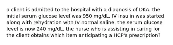 a client is admitted to the hospital with a diagnosis of DKA. the initial serum glucose level was 950 mg/dL. IV insulin was started along with rehydration with IV normal saline. the serum glucose level is now 240 mg/dL. the nurse who is assisting in caring for the client obtains which item anticipating a HCP's prescription?