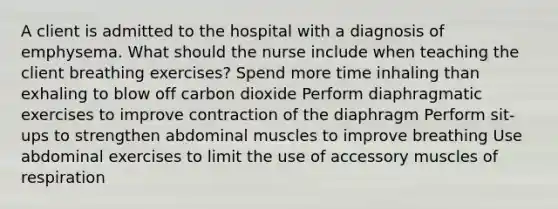 A client is admitted to the hospital with a diagnosis of emphysema. What should the nurse include when teaching the client breathing exercises? Spend more time inhaling than exhaling to blow off carbon dioxide Perform diaphragmatic exercises to improve contraction of the diaphragm Perform sit-ups to strengthen abdominal muscles to improve breathing Use abdominal exercises to limit the use of accessory muscles of respiration