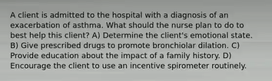 A client is admitted to the hospital with a diagnosis of an exacerbation of asthma. What should the nurse plan to do to best help this client? A) Determine the client's emotional state. B) Give prescribed drugs to promote bronchiolar dilation. C) Provide education about the impact of a family history. D) Encourage the client to use an incentive spirometer routinely.