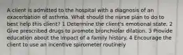 A client is admitted to the hospital with a diagnosis of an exacerbation of asthma. What should the nurse plan to do to best help this client? 1 Determine the client's emotional state. 2 Give prescribed drugs to promote bronchiolar dilation. 3 Provide education about the impact of a family history. 4 Encourage the client to use an incentive spirometer routinely