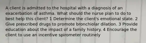 A client is admitted to the hospital with a diagnosis of an exacerbation of asthma. What should the nurse plan to do to best help this client? 1 Determine the client's emotional state. 2 Give prescribed drugs to promote bronchiolar dilation. 3 Provide education about the impact of a family history. 4 Encourage the client to use an incentive spirometer routinely