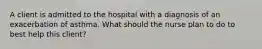 A client is admitted to the hospital with a diagnosis of an exacerbation of asthma. What should the nurse plan to do to best help this client?