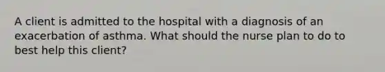 A client is admitted to the hospital with a diagnosis of an exacerbation of asthma. What should the nurse plan to do to best help this client?