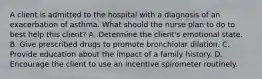 A client is admitted to the hospital with a diagnosis of an exacerbation of asthma. What should the nurse plan to do to best help this client? A .Determine the client's emotional state. B. Give prescribed drugs to promote bronchiolar dilation. C. Provide education about the impact of a family history. D. Encourage the client to use an incentive spirometer routinely.